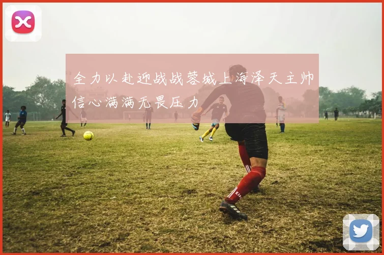 全力以赴迎战战蓉城上海泽天主帅信心满满无畏压力