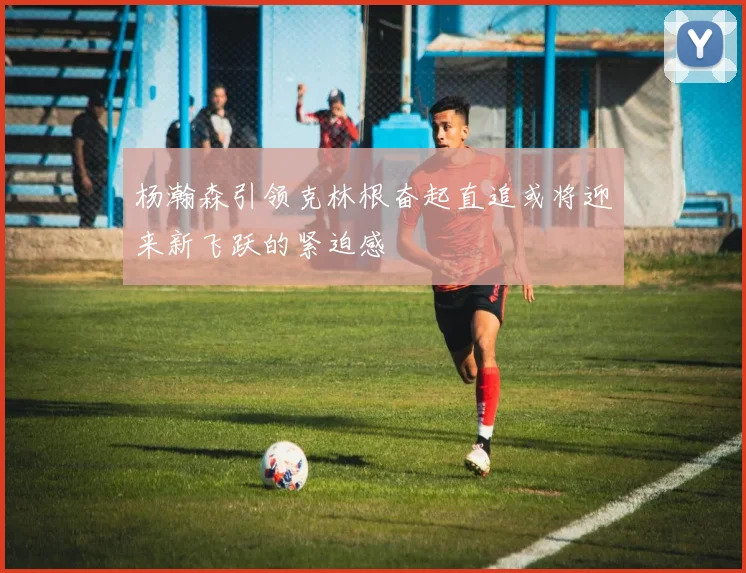 杨瀚森引领克林根奋起直追或将迎来新飞跃的紧迫感