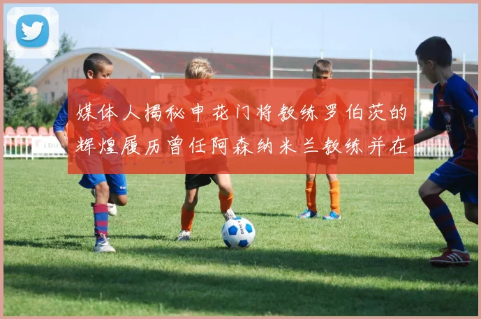 媒体人揭秘申花门将教练罗伯茨的辉煌履历曾任阿森纳米兰教练并在华夏执教