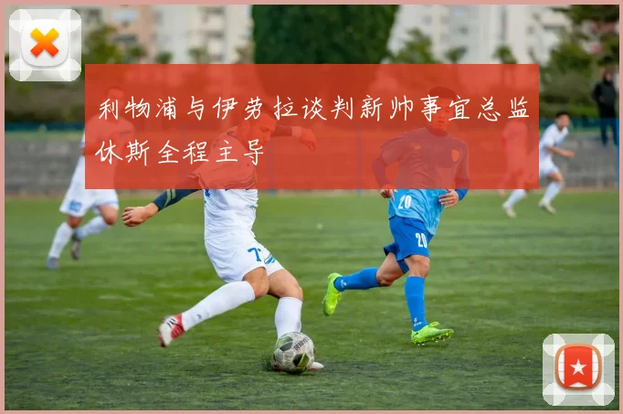 利物浦与伊劳拉谈判新帅事宜总监休斯全程主导