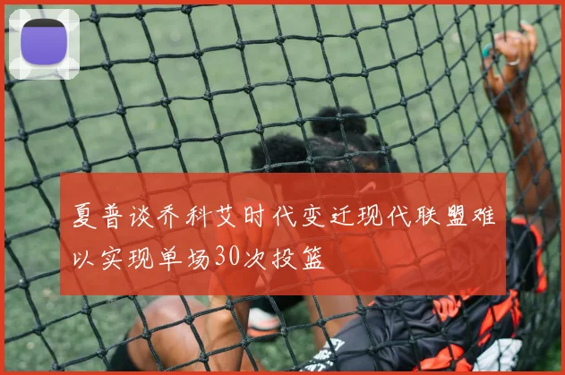 夏普谈乔科艾时代变迁现代联盟难以实现单场30次投篮