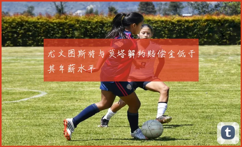 尤文图斯将与莫塔解约赔偿金低于其年薪水平
