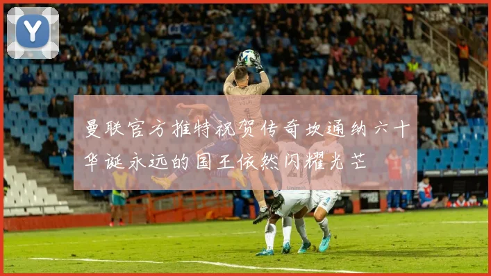 曼联官方推特祝贺传奇坎通纳六十华诞永远的国王依然闪耀光芒