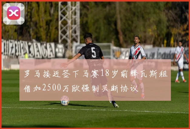 罗马接近签下马赛18岁前锋瓦斯租借加2500万欧强制买断协议