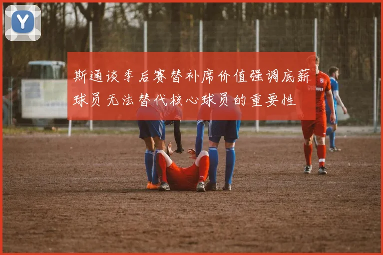 斯通谈季后赛替补席价值强调底薪球员无法替代核心球员的重要性