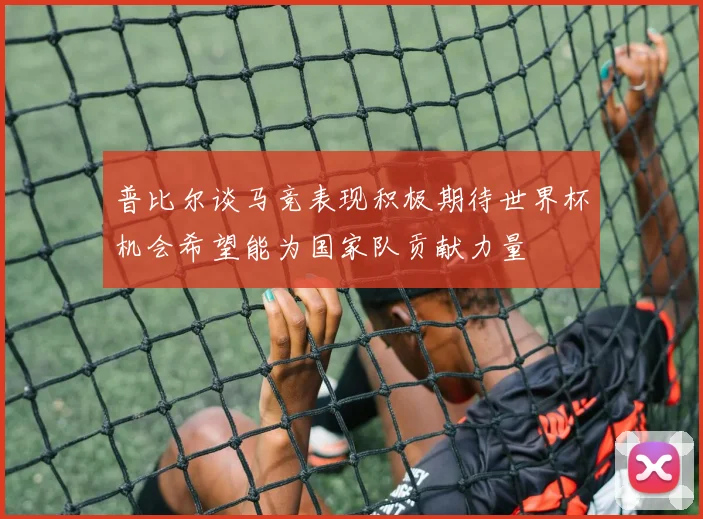 普比尔谈马竞表现积极期待世界杯机会希望能为国家队贡献力量