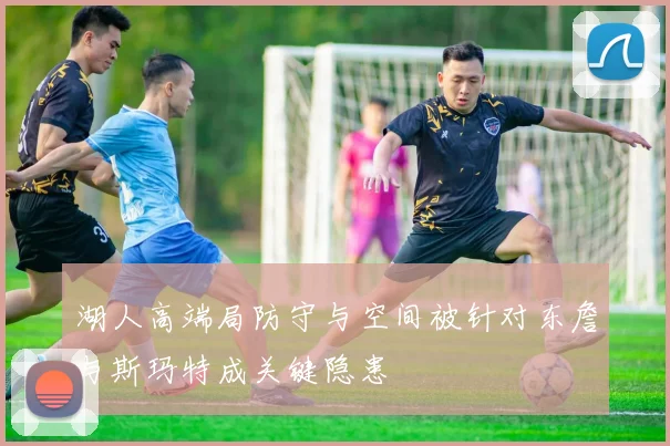 湖人高端局防守与空间被针对东詹与斯玛特成关键隐患