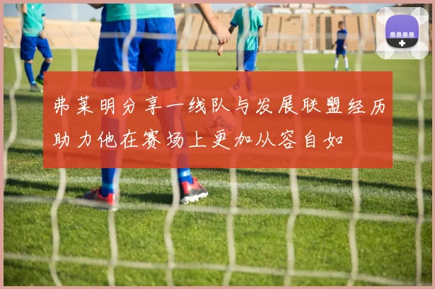 弗莱明分享一线队与发展联盟经历助力他在赛场上更加从容自如