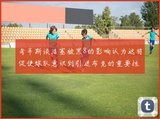 考辛斯谈活塞被黑8的影响认为这将促使球队意识到引进布克的重要性