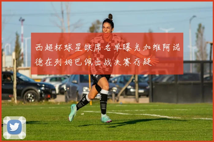 西超杯球星缺席名单曝光加维阿诺德在列姆巴佩出战决赛存疑
