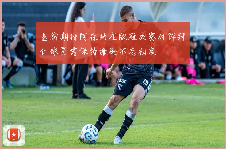 基翁期待阿森纳在欧冠决赛对阵拜仁球员需保持谦逊不忘初衷