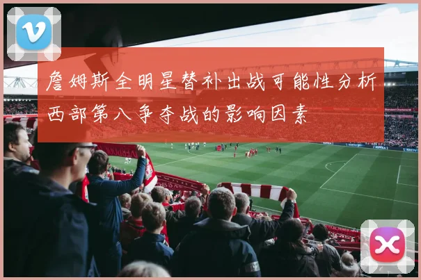 詹姆斯全明星替补出战可能性分析西部第八争夺战的影响因素