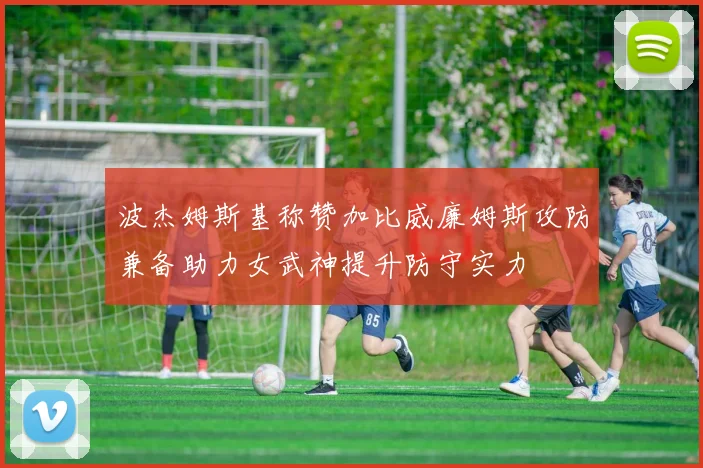 波杰姆斯基称赞加比威廉姆斯攻防兼备助力女武神提升防守实力