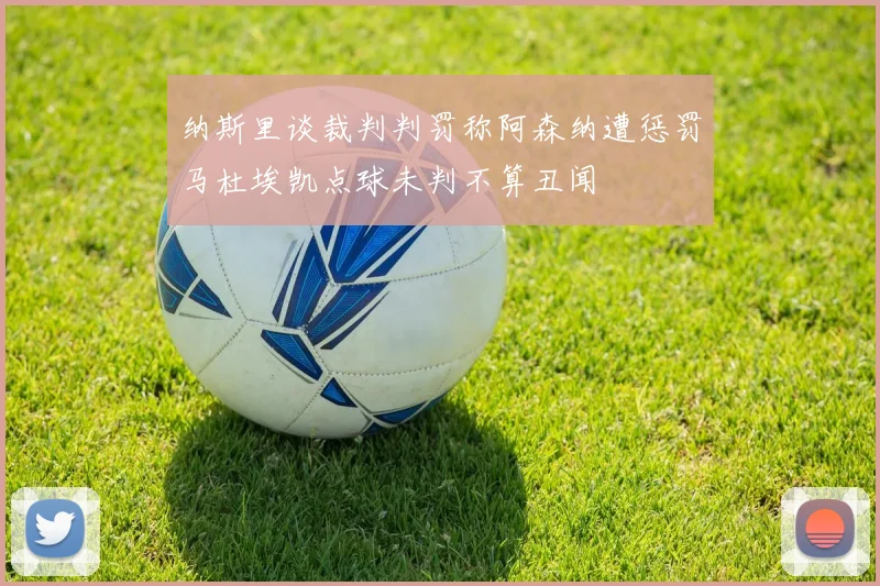 纳斯里谈裁判判罚称阿森纳遭惩罚马杜埃凯点球未判不算丑闻