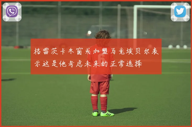格雷茨卡冬窗或加盟马竞埃贝尔表示这是他考虑未来的正常选择