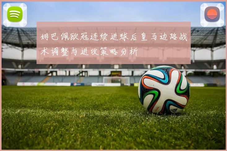 姆巴佩欧冠连续进球后皇马边路战术调整与进攻策略分析